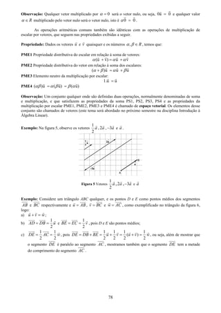 78
Observação: Qualquer vetor multiplicado por 0α = será o vetor nulo, ou seja, 0a 0= e qualquer valor
Rα ∈ multiplicado pelo vetor nulo será o vetor nulo, isto é 0 0α = .
As operações aritméticas comuns também são idênticas com as operações de multiplicação de
escalar por vetores, que seguem nas propriedades exibidas a seguir.
Propriedade: Dados os vetores u e v quaisquer e os números , Rα β ∈ , temos que:
PME1 Propriedade distributiva do escalar em relação à soma de vetores:
(u v) u vα α α+ = +
PME2 Propriedade distributiva do vetor em relação à soma dos escalares:
( )u u uα β α β+ = +
PME3 Elemento neutro da multiplicação por escalar:
1.u u=
PME4 ( )u ( u) ( u)αβ α β β α= =
Observação: Um conjunto qualquer onde são definidas duas operações, normalmente denominadas de soma
e multiplicação, e que satisfazem as propriedades da soma PS1, PS2, PS3, PS4 e as propriedades da
multiplicação por escalar PME1, PME2, PME3 e PME4 é chamado de espaço vetorial. Os elementos desse
conjunto são chamados de vetores (este tema será abordado no próximo semestre na disciplina Introdução à
Álgebra Linear).
Exemplo: Na figura 5, observe os vetores
1
2
a , 2a , 3a− e a .
Figura 5 Vetores
1
2
a , 2a , 3a− e a
Exemplo: Considere um triângulo ABC qualquer, e os pontos D e E como pontos médios dos segmentos
AB e BC respectivamente e u AB= , v BC= e w AC= , como exemplificado no triângulo da figura 6,
logo:
a) u v w+ = ;
b)
1
2
AD DB u= = e
1
2
BE EC v= = , pois D e E são pontos médios;
c)
1 1
2 2
DE AC w= = , pois
1 1 1 1
( )
2 2 2 2
DE DB BE u v u v w= + = + = + = , ou seja, além de mostrar que
o segmento DE é paralelo ao segmento AC , mostramos também que o segmento DE tem a metade
do comprimento do segmento AC .
 