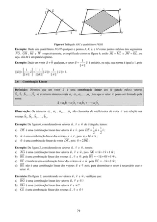 79
Figura 6 Triângulo ABC e quadrilátero FGHI
Exemplo: Dado um quadrilátero FGHI qualquer e pontos J, K, L e M como pontos médios dos segmentos
FG , GH , HI e IF respectivamente, exemplificado como na figura 6, então JK ML= e JM KL= , ou
seja, JKLM é um paralelogramo.
Exemplo: Dado um vetor 0a ≠ qualquer, o vetor
1
|| ||
u a
a
= é unitário, ou seja, sua norma é igual a 1, pois
1 1 1
|| || || || || || 1
|| || || || || ||
u a a a
a a a
= = = = .
3.6 Combinação Linear
Definição: Diremos que um vetor a é uma combinação linear dos (é gerado pelos) vetores
1b , 2b , 3b ,…, nb se existirem números reais 1α , 2α , 3α ,…, nα , tais que o vetor a possa ser formado pela
soma:
1 1 2 2 3 3 na b b b bnα α α α= + + + +
Observação: Os números 1α , 2α , 3α ,…, nα são chamados de coeficientes do vetor a em relação aos
vetores 1b , 2b , 3b ,…, nb .
Exemplo: Da figura 6, considerando os vetores u , v e w do triângulo, temos:
a) DE é uma combinação linear dos vetores u e v , pois
1 1
2 2
DE u v= + ;
b) w é uma combinação linear dos vetores u e v , pois 1 1w u v= + ;
c) w é uma combinação linear do vetor DE , pois 2w DE= ;
Exemplo: Da figura 2, considerando os vetores u , v e w , temos:
a) AG é uma combinação linear dos vetores u , v e w , pois AG 1u 1v 1 w= + + ;
b) BE é uma combinação linear dos vetores u , v e w , pois BE 1u 0v 1 w= − + + ;
c) BE é também uma combinação linear dos vetores u e w , pois BE 1u 1 w= − + ;
d) BE não é uma combinação linear dos vetores u e v pois, para determinar o vetor é necessário usar o
vetor w .
Exercício: Da figura 2, considerando os vetores u , v e w , verifique que:
a) BG é uma combinação linear dos vetores u , v e w ?
b) BG é uma combinação linear dos vetores v e w ?
c) CE é uma combinação linear dos vetores u , v e w ?
 
