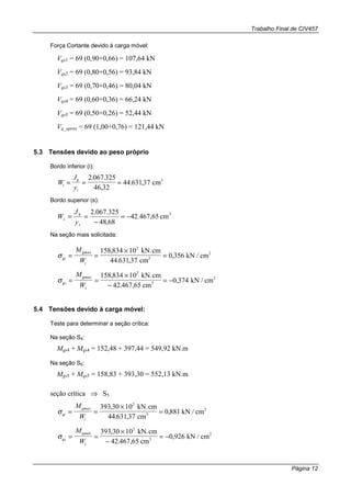 Trabalho Final de CIV457
Página 12
Força Cortante devido à carga móvel:
Vqs1 = 69 (0,90+0,66) = 107,64 kN
Vqs2 = 69 (0,80+0,56) = 93,84 kN
Vqs3 = 69 (0,70+0,46) = 80,04 kN
Vqs4 = 69 (0,60+0,36) = 66,24 kN
Vqs5 = 69 (0,50+0,26) = 52,44 kN
Vq_apoio = 69 (1,00+0,76) = 121,44 kN
5.3 Tensões devido ao peso próprio
Bordo inferior (i):
W
J
yi
h
i
= = =
2 067 325
46 32
44 63137
. .
,
. , cm3
Bordo superior (s):
3
cm65,467.42
68,48
325.067.2
−=
−
==
s
h
s
y
J
W
Na seção mais solicitada:
σgi
gmax
i
M
W
= =
×
=
158 834 10
44 631 37
0 356
2
,
. ,
,
kN.cm
cm
kN / cm3
2
σgs
gmax
s
M
W
= =
×
−
= −
158 834 10
42 467 65
0 374
2
,
. ,
,
kN.cm
cm
kN / cm3
2
5.4 Tensões devido à carga móvel:
Teste para determinar a seção crítica:
Na seção S4:
Mgs4 + Mqs4 = 152,48 + 397,44 = 549,92 kN.m
Na seção S5:
Mgs5 + Mqs5 = 158,83 + 393,30 = 552,13 kN.m
seção crítica ⇒ S5
σqi
qmax
i
M
W
= =
×
=
393 30 10
44 631 37
0 881
2
,
. ,
,
kN.cm
cm
kN / cm3
2
σqs
qmax
s
M
W
= =
×
−
= −
393 30 10
42 467 65
0 926
2
,
. ,
,
kN.cm
cm
kN / cm3
2
 