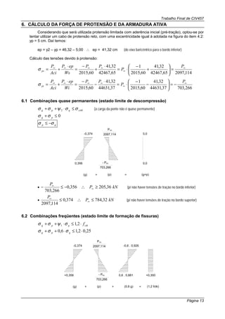 Trabalho Final de CIV457
Página 13
6. CÁLCULO DA FORÇA DE PROTENSÃO E DA ARMADURA ATIVA
Considerando que será utilizada protensão limitada com aderência inicial (pré-tração), optou-se por
tentar utilizar um cabo de protensão reto, com uma excentricidade igual à adotada na figura do item 4.2:
yp = 5 cm. Daí temos:
ep = y2 – yp = 46,32 – 5,00 ∴ ep = 41,32 cm (do eixo baricêntrico para o bordo inferior)
Cálculo das tensões devido à protensão:
114,209765,42467
32,41
60,2015
1
65,42467
32,41
60,2015
∞
∞
∞∞∞∞
=





+
−
⋅=
⋅
+
−
=
⋅
+=
P
P
PP
Ws
epP
Aci
P
psσ
266,70337,44631
32,41
60,2015
1
37,44631
32,41
60,2015
∞
∞
∞∞∞∞
−=





−
−
⋅=
⋅
−
−
=
⋅
+=
P
P
PP
Wi
epP
Aci
P
piσ
6.1 Combinações quase permanentes (estado limite de descompressão)
ctMqpg σσψσσ ≤⋅++ 2 (a carga da ponte não é quase permanente)
0≤+ pg σσ
gp σσ −≤
0,356
-0,374
(g) (p)
2097,114
P∞
703,266
- P∞
+ = (g+p)
0,0
0,0
• kNP
P
36,205356,0
266,703
≥∴−≤− ∞
∞
(p/ não haver tensões de tração no bordo inferior)
• kNP
P
32,784374,0
114,2097
≤∴≤ ∞
∞
(p/ não haver tensões de tração no bordo superior)
6.2 Combinações freqüentes (estado limite de formação de fissuras)
ctkqpg f⋅≤⋅++ 2,11 σψσσ
25,02,16,0 ⋅≤⋅++ qpg σσσ
+0,356
-0,374
(g) (p)
2097,114
P∞
703,266
- P∞
+ = (1,2 fctk)
+0,3000,6 . 0,881
-0,6 . 0,926
(0,6 g)+
 