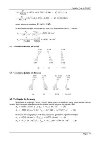 Trabalho Final de CIV457
Página 14
• kNP
P
13,411300,0881,06,0356,0
266,703
≥∴+⋅−−≤− ∞
∞
• kNP
P
34,1320300,0926,06,0374,0
114,2097
≤∴−⋅+≤ ∞
∞
Assim, adotou-se o valor de P∞∞∞∞ = 411, 13 kN.
As tensões introduzidas no concreto por uma força de protensão de 411,13 kN são:
2
/196,0
114,2097
13,411
114,2097
cmkN
P
ps +=== ∞
σ
2
/585,0
266,703
13,411
266,703
cmkN
P
pi −=−=−= ∞
σ
6.3 Tensões no Estado em Vazio
0,356
-0,374
(g) (p)+ = (vazio)
-0,178
-0,229
+0,196
-0,585
6.4 Tensões no Estado em Serviço
+0,356
-0,374
(g) (p)+ = (serviço)
+0,3000,6 . 0,881
-0,6 . 0,926
(0,6 g)+
+0,196
-0,585
-0,734
6.5 Verificação do Concreto
No instante da protensão (tempo = j dias), a viga estará no estado em vazio, sendo que as maiores
tensões de compressão e tração ocorrerão no apoio (devido somente à protensão). Daí:
22
/225,02,1/196,0 cmkNfcmkN jctkct +=⋅≤+=σ → Ok!
22
/575,125,27,07,0/585,0 cmkNfcmkN jckcc −=⋅−=⋅≥−=σ → Ok!
No estado em serviço (tempo = 28 dias), as tensões geradas na viga são dadas por:
2
28
2
/300,02,1/300,0 cmkNfcmkN ctkct +=⋅≤+=σ → Ok!
2
28
2
/100,200,37,07,0/734,0 cmkNfcmkN ckcc −=⋅−=⋅≥−=σ → Ok!
 