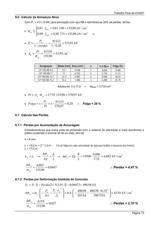 Trabalho Final de CIV457
Página 15
6.6 Cálculo da Armadura Ativa
Com P∞ = 411,13 kN, para pré-tração com aço RB e admitindo-se 20% de perdas, temos:
•




=⋅=⋅
=⋅=⋅
≤
!2
2
/90,15317190,090,0
/90,15319081,081,0
cmkNf
cmkNf
pyk
ptk
piσ
• kN
perdas
P
Pi 91,513
20,01
13,411
1
=
−
=
−
= ∞
•
2
339,3
90,153
91,513
cm
Pi
A
pi
p ===
σ
Designação Bitola (mm) Área (cm²) n n x Apefet Folga (%)
CP 190 RB 9,5 9.5 0.548 7 3.836 14.88
CP 190 RB 11 11 0.742 5 3.710 11.11
CP 190 RB 12,7 12.7 0.987 4 3.948 18.24
CP 190 RB 15,2 15.2 1.400 3 4.200 25.79
Adotou-se 5 φ 11,0 → Apefet = 3,710 cm²
• kNAPi pip 97,57090,153710,3 =⋅=⋅= σ
• 28,0
97,570
13,411
11 =−=−= ∞
Pi
P
Folga → Folga = 28 %
6.7 Cálculo das Perdas
6.7.1 Perdas por Acomodação da Ancoragem
Considerando-se que numa pista de protensão com o sistema de pré-tração é mais econômico e
prático protender e ancorar só de um lado, tem-se:
δ = 6 mm
L = 15,0 m + 2 * 1,0 m (1m de folga em cada extremidade da viga para facilitar o manuseio das formas)
L = 17,0 m
2
/882,6
0,17
006,0
19500 cmkN
L
Ep
LEp
p
p
cp =⋅=⋅=∆→=
∆
→=
δ
σ
δσ
εε
0447,0
90,153
882,6
==
∆
pi
p
σ
σ
∴∴∴∴ Perdas = 4,47 %
6.7.2 Perdas por Deformação Imediata do Concreto
( ) ( ) kNPerdasPP io 94,4900447,0191,5131 =−⋅=−⋅=
2
22
/154,4
2067324
32,4194,490
6,2015
94,490
4,6 cmkN
J
eP
Aci
P
h
poo
ep =




 ⋅
−−⋅=







 ⋅
−−⋅=∆ ασ
027,0
90,153
154,4
==
∆
pi
p
σ
σ
∴∴∴∴ Perdas = 2,70 %
 