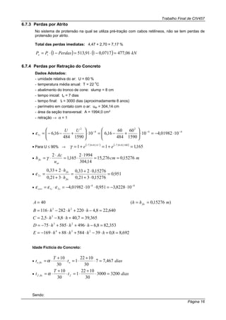 Trabalho Final de CIV457
Página 16
6.7.3 Perdas por Atrito
No sistema de protensão na qual se utiliza pré-tração com cabos retilíneos, não se tem perdas de
protensão por atrito.
Total das perdas imediatas: 4,47 + 2,70 = 7,17 %
( ) ( ) kNPerdasPP io 06,4770717,0191,5131 =−⋅=−⋅=
6.7.4 Perdas por Retração do Concreto
Dados Adotados:
- umidade relativa do ar: U = 60 %
- temperatura média anual: T = 22
o
C
- abatimento do tronco de cone: slump = 8 cm
- tempo inicial: to = 7 dias
- tempo final: tf = 3000 dias (aproximadamente 8 anos)
- perímetro em contato com o ar: uar = 304,14 cm
- área da seção transversal: A = 1994,0 cm²
- retração → α = 1
•
44
2
4
2
1 1001982,410
1590
60
484
60
16,610
1590484
16,6 −−−
⋅−=⋅





+−=⋅





+−−=
UU
sε
• Para U ≤ 90% →
( ) ( )
165,111 601,08,71,08,7
=+=+= ⋅+−⋅+−
ee U
γ
• mcm
u
Ac
h
ar
fic 15276,0276,15
14,304
19942
165,1
2
==
⋅
⋅=
⋅
⋅= γ
• 951,0
15276,0321,0
15276,0233,0
321,0
233,0
2 =
⋅+
⋅+
=
⋅+
⋅+
=
fic
fic
s
h
h
ε
•
44
21 108228,3951,01001982,4 −−
∞ ⋅−=⋅⋅−=⋅= sscs εεε
692,88,03958488169
353,828,649658575
365,397,408,85,2
640,228,4220282116
)15276,0(40
234
23
3
23
=+⋅−⋅+⋅+⋅−=
=−⋅+⋅+⋅−=
=+⋅−⋅=
=−⋅+⋅−⋅=
===
hhhhE
hhhD
hhC
hhhB
mhhA fic
Idade Fictícia do Concreto:
• diast
T
t ofico 467,77
30
1022
1
30
10
=⋅
+
⋅=⋅
+
⋅= α
• diast
T
t fficf 32003000
30
1022
1
30
10
=⋅
+
⋅=⋅
+
⋅= α
Sendo:
 