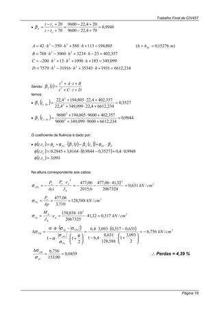 Trabalho Final de CIV457
Página 18
• 9948,0
704,229600
204,229600
70
20
=
+−
+−
=
+−
+−
=
o
o
d
tt
tt
β
234,6612193135343319167579
099,349183109013200
357,4022332343060768
)15276,0(805,19411358835042
23
23
23
23
=+⋅+⋅−⋅=
=+⋅+⋅+⋅−=
=−⋅+⋅−⋅=
===+⋅+⋅−⋅=
hhhD
hhhC
hhhB
mhhhhhA fic
Sendo: ( )
DtCt
BtAt
tf
+⋅+
+⋅+
= 2
2
β
temos:
• ( ) 3527,0
234,66124,22099,3494,22
357,4024,22805,1944,22
2
2
=
+⋅+
+⋅+
=ficof tβ
• ( ) 9844,0
234,66129600099,3499600
357,4029600805,1949600
2
2
=
+⋅+
+⋅+
=ficff tβ
O coeficiente de fluência é dado por:
• ( ) ( ) ( )( ) ddofffao tttt βφββφφφ ⋅+−⋅+= ∞∞,
( ) ( ) 9948,04,03527,09844,08164,32845,0, ⋅+−⋅+=ottφ
( ) 093,3, =ottφ
Na altura correspondente aos cabos:
2
22
/631,0
2067324
32,4106,477
6,2015
06,477
cmkN
J
eP
Aci
P
h
poo
cPo =
⋅
−−=
⋅
−−=σ
2
/588,128
710,3
06,477
cmkN
Ap
Po
Po ===σ
2
2
/317,032,41
2067325
10834,158
cmkNe
J
M
p
h
g
cg =⋅
⋅
=⋅=σ
( ) ( ) 2
/756,6
2
093,3
1
588,128
631,0
4,61
631,0317,0093,34,6
2
11
cmkN
Po
cPo
cPocg
P −=






+⋅⋅−
−⋅⋅
=






+⋅⋅−
−⋅⋅
=∆
φ
σ
σ
α
σσφα
σ φ
0439,0
90,153
756,6
==
∆
pi
p
σ
σ φ
∴∴∴∴ Perdas = 4,39 %
 