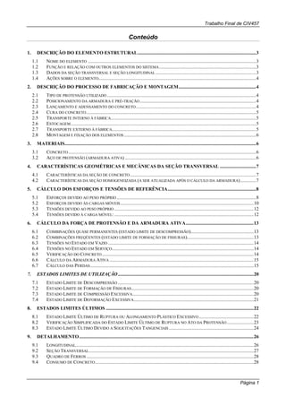 Trabalho Final de CIV457
Página 1
Conteúdo
1. DESCRIÇÃO DO ELEMENTO ESTRUTURAL..................................................................................................3
1.1 NOME DO ELEMENTO ...........................................................................................................................................3
1.2 FUNÇÃO E RELAÇÃO COM OUTROS ELEMENTOS DO SISTEMA................................................................................3
1.3 DADOS DA SEÇÃO TRANSVERSAL E SEÇÃO LONGITUDINAL...................................................................................3
1.4 AÇÕES SOBRE O ELEMENTO..................................................................................................................................4
2. DESCRIÇÃO DO PROCESSO DE FABRICAÇÃO E MONTAGEM................................................................4
2.1 TIPO DE PROTENSÃO UTILIZADO ...........................................................................................................................4
2.2 POSICIONAMENTO DA ARMADURA E PRÉ-TRAÇÃO................................................................................................4
2.3 LANÇAMENTO E ADENSAMENTO DO CONCRETO...................................................................................................4
2.4 CURA DO CONCRETO............................................................................................................................................5
2.5 TRANSPORTE INTERNO À FÁBRICA........................................................................................................................5
2.6 ESTOCAGEM.........................................................................................................................................................5
2.7 TRANSPORTE EXTERNO À FÁBRICA.......................................................................................................................5
2.8 MONTAGEM E FIXAÇÃO DOS ELEMENTOS .............................................................................................................6
3. MATERIAIS..............................................................................................................................................................6
3.1 CONCRETO...........................................................................................................................................................6
3.2 AÇO DE PROTENSÃO (ARMADURA ATIVA) ............................................................................................................6
4. CARACTERÍSTICAS GEOMÉTRICAS E MECÂNICAS DA SEÇÃO TRANSVERSAL ..............................7
4.1 CARACTERÍSTICAS DA SEÇÃO DE CONCRETO........................................................................................................7
4.2 CARACTERÍSTICAS DA SEÇÃO HOMOGENEIZADA (A SER ATUALIZADA APÓS O CÁLCULO DA ARMADURA).............7
5. CÁLCULO DOS ESFORÇOS E TENSÕES DE REFERÊNCIA.........................................................................8
5.1 ESFORÇOS DEVIDO AO PESO PRÓPRIO ...................................................................................................................8
5.2 ESFORÇOS DEVIDO ÀS CARGAS MÓVEIS..............................................................................................................10
5.3 TENSÕES DEVIDO AO PESO PRÓPRIO ...................................................................................................................12
5.4 TENSÕES DEVIDO À CARGA MÓVEL: ...................................................................................................................12
6. CÁLCULO DA FORÇA DE PROTENSÃO E DA ARMADURA ATIVA........................................................13
6.1 COMBINAÇÕES QUASE PERMANENTES (ESTADO LIMITE DE DESCOMPRESSÃO)....................................................13
6.2 COMBINAÇÕES FREQÜENTES (ESTADO LIMITE DE FORMAÇÃO DE FISSURAS).......................................................13
6.3 TENSÕES NO ESTADO EM VAZIO ........................................................................................................................14
6.4 TENSÕES NO ESTADO EM SERVIÇO.....................................................................................................................14
6.5 VERIFICAÇÃO DO CONCRETO .............................................................................................................................14
6.6 CÁLCULO DA ARMADURA ATIVA .......................................................................................................................15
6.7 CÁLCULO DAS PERDAS.......................................................................................................................................15
7. ESTADOS LIMITES DE UTILIZAÇÃO................................................................................................................20
7.1 ESTADO LIMITE DE DESCOMPRESSÃO ................................................................................................................20
7.2 ESTADO LIMITE DE FORMAÇÃO DE FISSURAS.....................................................................................................20
7.3 ESTADO LIMITE DE COMPRESSÃO EXCESSIVA....................................................................................................20
7.4 ESTADO LIMITE DE DEFORMAÇÃO EXCESSIVA...................................................................................................21
8. ESTADOS LIMITES ÚLTIMOS ..........................................................................................................................22
8.1 ESTADO LIMITE ÚLTIMO DE RUPTURA OU ALONGAMENTO PLÁSTICO EXCESSIVO .............................................22
8.2 VERIFICAÇÃO SIMPLIFICADA DO ESTADO LIMITE ÚLTIMO DE RUPTURA NO ATO DA PROTENSÃO......................23
8.3 ESTADO LIMITE ÚLTIMO DEVIDO A SOLICITAÇÕES TANGENCIAIS......................................................................24
9. DETALHAMENTO................................................................................................................................................26
9.1 LONGITUDINAL...................................................................................................................................................26
9.2 SEÇÃO TRANSVERSAL........................................................................................................................................27
9.3 QUADRO DE FERROS ..........................................................................................................................................28
9.4 CONSUMO DE CONCRETO...................................................................................................................................28
 