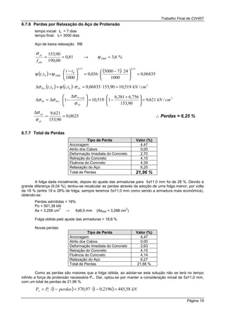 Trabalho Final de CIV457
Página 19
6.7.6 Perdas por Relaxação do Aço de Protensão
tempo inicial: to = 7 dias
tempo final: tf = 3000 dias
Aço de baixa relaxação: RB
%6,381,0
00,190
90,153
1000 =→== ψ
σ
ptk
pi
f
( ) ( ) 06835,0
1000
2473000
036,0
1000
,
15,015,0
0
10000 =




 ⋅−
⋅=




 −
⋅=
tt
tt ψψ
( ) ( ) 2
00Pr /519,1090,15306835,0,, cmkNtttt Pii =⋅=⋅=∆ σψσ
2,
PrPr /621,9
90,153
756,6381,6
1519,101 cmkN
Pi
sP
i =




 +
−⋅=




 ∆
−⋅∆=∆
+
σ
σ
σσ
φ
0625,0
90,153
621,9
==
∆
pi
pr
σ
σ
∴∴∴∴ Perdas = 6,25 %
6.7.7 Total de Perdas
Tipo de Perda Valor (%)
Ancoragem 4,47
Atrito dos Cabos 0,00
Deformação Imediata do Concreto 2,70
Retração do Concreto 4,15
Fluência do Concreto 4,39
Relaxação do Aço 6,25
Total de Perdas 21,96 %
A folga dada inicialmente, depois do ajuste das armaduras para 5φ11,0 mm foi de 28 %. Devido à
grande diferença (6,04 %), tentou-se recalcular as perdas através da adoção de uma folga menor, por volta
de 18 % (entre 19 e 28% de folga, sempre teremos 5φ11,0 mm como sendo a armadura mais econômica),
obtendo-se:
Perdas admitidas = 18%
Po = 501,38 kN
As = 3,258 cm
2
→ 6φ9,5 mm (Asefet = 3,288 cm
2
)
Folga obtida pelo ajuste das armaduras = 18,8 %
Novas perdas:
Tipo de Perda Valor (%)
Ancoragem 4,47
Atrito dos Cabos 0,00
Deformação Imediata do Concreto 2,63
Retração do Concreto 4,15
Fluência do Concreto 4,14
Relaxação do Aço 6,27
Total de Perdas 21,66 %
Como as perdas são maiores que a folga obtida, ao adotar-se esta solução não se terá no tempo
infinito a força de protensão necessária P∞. Daí, optou-se por manter a consideração inicial de 5φ11,0 mm,
com um total de perdas de 21,96 %.
( ) ( ) kNperdasPP i 58,4452196,0197,5701 =−⋅=−⋅=∞
 