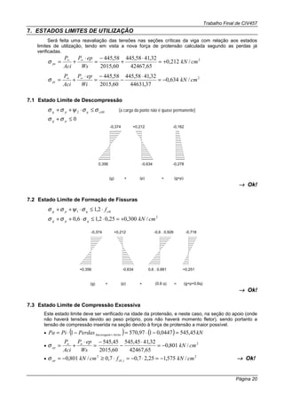 Trabalho Final de CIV457
Página 20
7. ESTADOS LIMITES DE UTILIZAÇÃO
Será feita uma reavaliação das tensões nas seções críticas da viga com relação aos estados
limites de utilização, tendo em vista a nova força de protensão calculada segundo as perdas já
verificadas.
2
/212,0
65,42467
32,4158,445
60,2015
58,445
cmkN
Ws
epP
Aci
P
ps +=
⋅
+
−
=
⋅
+= ∞∞
σ
2
/634,0
37,44631
32,4158,445
60,2015
58,445
cmkN
Wi
epP
Aci
P
pi −=
⋅
−
−
=
⋅
+= ∞∞
σ
7.1 Estado Limite de Descompressão
ctMqpg σσψσσ ≤⋅++ 2 (a carga da ponte não é quase permanente)
0≤+ pg σσ
0,356
-0,374
(g) (p)+ = (g+p)
-0,162
-0,278-0,634
+0,212
→→→→ Ok!
7.2 Estado Limite de Formação de Fissuras
ctkqpg f⋅≤⋅++ 2,11 σψσσ
2
/300,025,02,16,0 cmkNqpg +=⋅≤⋅++ σσσ
+0,356
-0,374
(g) (p)+ = (g+p+0,6q)
+0,2510,6 . 0,881
-0,6 . 0,926
(0,6 q)+
+0,212
-0,634
-0,718
→→→→ Ok!
7.3 Estado Limite de Compressão Excessiva
Este estado limite deve ser verificado na idade da protensão, e neste caso, na seção do apoio (onde
não haverá tensões devido ao peso próprio, pois não haverá momento fletor), sendo portanto a
tensão de compressão inserida na seção devido à força de protensão a maior possível.
• ( ) ( ) kNPerdasPiPa AtritoAncoragem 45,5450447,0197,5701 =−⋅=−⋅= +
•
2
/801,0
65,42467
32,4145,545
60,2015
45,545
cmkN
Ws
epP
Aci
P aa
cp −=
⋅
−
−
=
⋅
+=σ
•
22
/575,125,27,07,0/801,0 cmkNfcmkN jckcp −=⋅−=⋅≥−=σ →→→→ Ok!
 