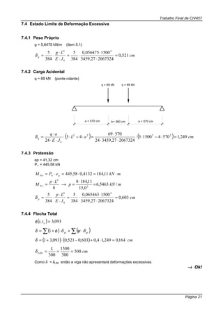 Trabalho Final de CIV457
Página 21
7.4 Estado Limite de Deformação Excessiva
7.4.1 Peso Próprio
g = 5,6475 kN/m (item 5.1)
cm
JE
Lg
h
g 521,0
206732427,3459
1500056475,0
384
5
384
5 44
=
⋅
⋅
⋅=
⋅
⋅
⋅=δ
7.4.2 Carga Acidental
q = 69 kN (ponte rolante)
a = 570 cm a = 570 cmb= 360 cm
q = 69 kN q = 69 kN
( ) ( ) cmaL
JE
aq
h
q 249,1570415003
206732427,345924
57069
43
24
2222
=⋅−⋅⋅
⋅⋅
⋅
=⋅−⋅⋅
⋅⋅
⋅
=δ
7.4.3 Protensão
ep = 41,32 cm
P∞ = 445,58 kN
mkNePM pP ⋅=⋅=⋅= ∞∞ 11,1844132,058,445
mkNp
Lp
M P /5463,6
0,15
11,1848
8 2
2
=
⋅
=→
⋅
=∞
cm
JE
Lp
h
p 603,0
206732427,3459
1500065463,0
384
5
384
5 44
=
⋅
⋅
⋅=
⋅
⋅
⋅=δ
7.4.4 Flecha Total
( ) 093,3, =ottφ
( ) ( )∑∑ ⋅+⋅+= qigi δψδφδ 1
( ) ( ) cm164,0249,14,0603,0521,0093,31 =⋅+−⋅+=δ
cm
L
LIM 500
300
1500
300
===δ
Como δ < δLIM então a viga não apresentará deformações excessivas.
→→→→ Ok!
 