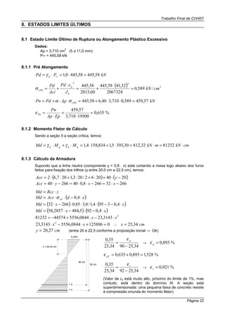 Trabalho Final de CIV457
Página 22
8. ESTADOS LIMITES ÚLTIMOS
8.1 Estado Limite Último de Ruptura ou Alongamento Plástico Excessivo
Dados:
Ap = 3,710 cm
2
(5 φ 11,0 mm)
P∞ = 445,58 kN
8.1.1 Pré Alongamento
kNPPd p 58,44558,4450,1 =⋅=⋅= ∞γ
( ) 2
22
/589,0
2067324
32,4158,445
60,2015
58,445
cmkN
J
ePd
Aci
Pd
h
p
cPd =
⋅
+=
⋅
+=σ
kNApPdPn cPd 57,459589,0710,340,658,445 =⋅⋅+=⋅⋅+= σα
%635,0
19500710,3
57,459
=
⋅
=
⋅
=
EpAp
Pn
Pnε
8.1.2 Momento Fletor de Cálculo
Sendo a seção 5 a seção crítica, temos:
cmkNmkNMMMd qqgg ⋅=⋅=⋅+⋅=⋅+⋅= 8123232,81230,3935,1834,1584,1γγ
8.1.3 Cálculo da Armadura
Supondo que a linha neutra (componente y = 0,8 . x) está cortando a mesa logo abaixo dos furos
feitos para fixação dos trilhos (y entre 20,0 cm e 22,5 cm), temos:
( ) ( )20402062/203,1207,62 −⋅+⋅+⋅+⋅⋅= yAcc
266322668,04026640 −⋅=−⋅⋅=−⋅= xxyAcc
zRccMd ⋅=
( )xdAccMd cd ⋅−⋅⋅= 4,0σ
( ) ( )xxMd ⋅−−⋅⋅⋅−⋅= 4,03954,1/0,385,026632
( ) ( )xxMd ⋅−⋅−⋅= 4,0925,4842857,58
2
3143,230844,55564457481232 xx ⋅−⋅+−=
01258060844,55563143,23 2
=+⋅−⋅ xx ∴ cmx 34,25=
cmy 27,20= (entre 20 e 22,5 conforme a proposição inicial → Ok)
0,35%
x = 25,34 cm
pε
sε
90 cm
92 cm
34,259034,25
35,0
−
=
pε
→ %893,0=pε
%528,1893,0635,0 =+=pTε
34,259234,25
35,0
−
= sε
→ %921,0=sε
(Valor de εs está muito alto, próximo do limite de 1%, mas
contudo, está dentro do domínio III. A seção está
superdimensionada: uma pequena faixa de concreto resiste
à compressão oriunda do momento fletor).
 