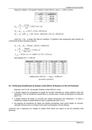 Trabalho Final de CIV457
Página 23
Segundo a tabela 2.1 da apostila “Estados Limites Últimos”, para εp = 1,528 %, temos:
εεεεp (%) σσσσp (kN/cm²)
1,5 157,00
1,528 157,28
1,6 158,00
2
/77,136
15,1
28,157
cmkN
s
p
pd ===
γ
σ
σ
kNAR ppdpt 42,507710,377,136 =⋅=⋅= σ
( ) kNfAR cdcccc 46,9924,1/0,385,026634,253285,0 =⋅⋅−⋅=⋅⋅=
Como Rcc > Rpt, a seção não está em equilíbrio. O equilíbrio será assegurado pela inserção da
componente devido à armadura passiva:
kNRRR ptccst 04,48542,50746,992 =−=−=
2
156,11
15,1/0,50
04,485
cm
f
R
A
yd
st
s ===
2
, 710,195120015,0%15,0 cmhbwA MINs =⋅⋅=⋅⋅=
Será utilizado As = 11,156 cm².
Bitola (mm) Área (cm²) n Asefet (cm²) Folga (%)
6.3 0.312 36 11.222 0.59
8 0.503 23 11.561 3.50
10 0.785 15 11.781 5.30
12.5 1.227 10 12.272 9.09
16 2.011 6 12.064 7.52
20 3.142 4 12.566 11.22
Adotou-se 6 φ 16,0 mm → Asefet = 12,064 cm²
(por motivos construtivos)
8.2 Verificação Simplificada do Estado Limite Último de Ruptura no Ato da Protensão
Segundo o item 2.2.9.1 da apostila “Estados Limites Últimos”, como:
• a tensão máxima de compressão na seção de concreto calculada em regime elástico linear não
ultrapassou 70% da resistência característica fckj prevista para a idade de aplicação da protensão
(item 7.3);
• a tensão máxima de tração no concreto nas seções transversais não ultrapassou 1,2 vezes a
resistência à tração correspondente ao valor fckj especificado (item 7.2); e
• há presença de armaduras de tração nas seções transversais onde ocorre tração no concreto,
calculada inclusive para um esforço muito maior (combinações normais últimas).
conclui-se que a segurança em relação ao estado limite último de ruptura no ato da protensão está
garantida.
 