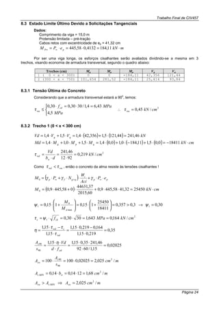 Trabalho Final de CIV457
Página 24
8.3 Estado Limite Último Devido a Solicitações Tangenciais
Dados:
Comprimento da viga = 15,0 m
Protensão limitada – pré-tração
Cabos retos com excentricidade de ep = 41,32 cm
mkNePM pP ⋅=⋅=⋅= ∞∞ 11,1844132,058,445
Por ser uma viga longa, os esforços cisalhantes serão avaliados dividindo-se a mesma em 3
trechos, visando economia de armadura transversal, segundo o quadro abaixo:
Trechos (cm) Mg Mq Mp Vg Vq
1 ( 0 < x < 300) 0 0 -184,11 42,356 121,44
2 (300 < x < 750) 101,654 281,52 -184,11 25,414 93,84
8.3.1 Tensão Última do Concreto
Considerando que a armadura transversal estará a 90
o
, temos:


 =⋅=⋅
≤
MPa
MPafcd
wu
5,4
43,64,1/3030,030,0
τ ∴
2
/45,0 cmkNwu =τ
8.3.2 Trecho 1 (0 < x < 300 cm)
( ) ( ) kNVVVd qg 46,24144,1215,1356,424,15,14,1 =⋅+⋅=⋅+⋅=
( ) ( ) ( ) cmkNMMMMd qpg ⋅−=⋅+−⋅+⋅=⋅+⋅+⋅= 184110,05,111,1840,10,04,15,10,14,1
2
/219,0
9212
46,241
cmkN
db
Vd
w
wd =
⋅
=
⋅
=τ
Como wuwd ττ < , então o concreto da alma resiste às tensões cisalhantes !
( ) pp
i
qgfp eP
Aci
W
NPM ⋅⋅+⋅⋅+⋅= ∞+∞ γγγ0
( ) cmkNM ⋅=⋅⋅+⋅+⋅= 2545032,4158,4459,0
60,2015
37,44631
058,4459,00
30,03,0357,0
18411
25450
115,0115,0 1
max
0
1 =→>=





+⋅=





+⋅= ψψ
dM
M
2
1 /164,0643,13030,0 cmkNMPafckc ==⋅=⋅=ψτ
35,0
219,015,1
164,0219,015,1
15,1
15,1
=
⋅
−⋅
=
⋅
−⋅
=
wd
cwd
τ
ττ
η
02025,0
15,1/6092
46,24135,015,115,1
90
90
=
⋅
⋅⋅
=
⋅
⋅⋅
=
yd
s
fd
Vd
s
A η
mcm
s
A
A s
sw /025,202025,0100100 2
90
90
=⋅=⋅=
mcmbA wMINs /68,11214,014,0 2
=⋅=⋅=
mcmAAA swMINssw /025,2 2
=⇒>
 