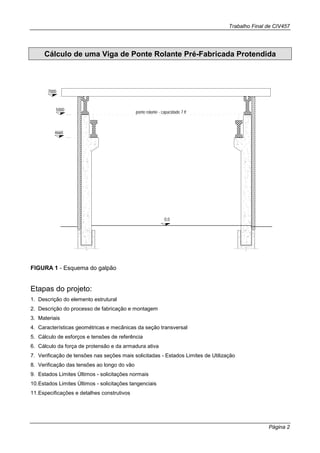Trabalho Final de CIV457
Página 2
Cálculo de uma Viga de Ponte Rolante Pré-Fabricada Protendida
ponte rolante - capacidade 7 tf
0,0
7000
5000
4660
FIGURA 1 - Esquema do galpão
Etapas do projeto:
1. Descrição do elemento estrutural
2. Descrição do processo de fabricação e montagem
3. Materiais
4. Características geométricas e mecânicas da seção transversal
5. Cálculo de esforços e tensões de referência
6. Cálculo da força de protensão e da armadura ativa
7. Verificação de tensões nas seções mais solicitadas - Estados Limites de Utilização
8. Verificação das tensões ao longo do vão
9. Estados Limites Últimos - solicitações normais
10.Estados Limites Últimos - solicitações tangenciais
11.Especificações e detalhes construtivos
 