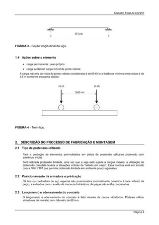 Trabalho Final de CIV457
Página 4
15,0 m
FIGURA 3 - Seção longitudinal da viga.
1.4 Ações sobre o elemento
• carga permanente: peso próprio
• carga acidental: carga móvel da ponte rolante
A carga máxima por roda da ponte rolante considerada é de 69 kN e a distância mínima entre rodas é de
3,6 m conforme esquema abaixo:
3600 mm
69 kN 69 kN
FIGURA 4 - Trem tipo.
2. DESCRIÇÃO DO PROCESSO DE FABRICAÇÃO E MONTAGEM
2.1 Tipo de protensão utilizado
Para a produção de elementos pré-moldados em pistas de protensão utiliza-se protensão com
aderência inicial.
Será utilizada protensão limitada, uma vez que a viga está sujeita a cargas móveis; a utilização de
protensão completa levaria a situações críticas de "estado em vazio". Essa medida está em acordo
com a NBR 7197 que permite protensão limitada em ambiente pouco agressivo.
2.2 Posicionamento da armadura e pré-tração
Os fios ou cordoalhas de aço especial são posicionados (normalmente próximos à face inferior da
peça), e estirados com o auxílio de macacos hidráulicos. As peças são então concretadas
2.3 Lançamento e adensamento do concreto
O lançamento e adensamento do concreto é feito através de carros vibratórios. Pode-se utilizar
vibradores de imersão com diâmetro de 60 mm.
 