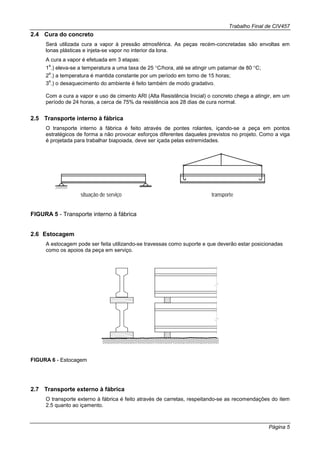 Trabalho Final de CIV457
Página 5
2.4 Cura do concreto
Será utilizada cura a vapor à pressão atmosférica. As peças recém-concretadas são envoltas em
lonas plásticas e injeta-se vapor no interior da lona.
A cura a vapor é efetuada em 3 etapas:
1
a
.) eleva-se a temperatura a uma taxa de 25 °C/hora, até se atingir um patamar de 80 °C;
2
a
.) a temperatura é mantida constante por um período em torno de 15 horas;
3
a
.) o desaquecimento do ambiente é feito também de modo gradativo.
Com a cura a vapor e uso de cimento ARI (Alta Resistência Inicial) o concreto chega a atingir, em um
período de 24 horas, a cerca de 75% da resistência aos 28 dias de cura normal.
2.5 Transporte interno à fábrica
O transporte interno à fábrica é feito através de pontes rolantes, içando-se a peça em pontos
estratégicos de forma a não provocar esforços diferentes daqueles previstos no projeto. Como a viga
é projetada para trabalhar biapoiada, deve ser içada pelas extremidades.
situação de serviço transporte
FIGURA 5 - Transporte interno à fábrica
2.6 Estocagem
A estocagem pode ser feita utilizando-se travessas como suporte e que deverão estar posicionadas
como os apoios da peça em serviço.
FIGURA 6 - Estocagem
2.7 Transporte externo à fábrica
O transporte externo à fábrica é feito através de carretas, respeitando-se as recomendações do item
2.5 quanto ao içamento.
 
