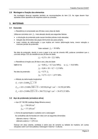 Trabalho Final de CIV457
Página 6
2.8 Montagem e fixação dos elementos
Na montagem deve-se respeitar também as recomendações do item 2.5. As vigas devem ficar
apoiadas sobre aparelhos de neoprene sobre os consolos.
3. MATERIAIS
3.1 Concreto
⇒ Resistência à compressão aos 28 dias e aos j dias de idade
Utiliza-se concretos com fck mais elevado devido aos seguintes fatores:
• a introdução da protensão pode causar tensões prévias muito elevadas;
• redução das dimensões das peças diminuindo seu peso próprio;
• maior módulo de deformação, o que implica em menor deformação lenta, menor retração e
menores perdas de protensão.
Valor adotado: fck = 30 MPa
Na data da protensão, devido à cura a vapor e ao uso de cimento ARI, pode-se considerar que o
concreto atingiu 75% da resistência aos 28 dias de idade.
fck = 0,75 × 30 = 22,5 MPa
⇒ Resistência à tração aos 28 dias e aos j dias de idade
NBR 6118: ftk = 0,06 fck + 0,7 (em MPa), se fck > 18,0 MPa
ftk = 0,06 × 30 + 0,7 = 2,5 MPa
Na data da protensão: ftkj = 0,75 ftk
ftkj = 0,75 × 2,5 = 1,875 MPa
⇒ Módulo de deformação longitudinal
E fc ck= × +0 9 21000 35, .
E =c28 0 9 21000 300 35 345926 8= × + =, . . , kgf / cm 34.592,68 MPa2
E =cj = × + =0 9 21000 225 35 304 753 3, . . , kgf / cm 30.475,33 MPa2
3.2 Aço de protensão (armadura ativa)
⇒ tipo CP 190 RB (catálogo Belgo Mineira anexo)
fptk = 190 kN/cm2
fpyk = 171 kN/cm2
⇒ forma de apresentação e cuidados com a estocagem
As cordoalhas são fornecidas em rolos com as seguintes dimensões:
diâmetro interno = 760 mm
diâmetro externo = 1.270 mm
Estocar em área coberta, ventilada e sobre piso de cimento ou tablado de madeira; em outras
situações cobrir com lona plástica. Estocagem máxima = 2 alturas.
 