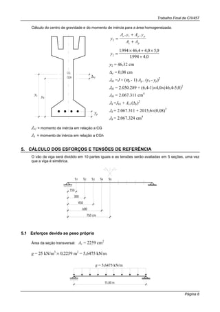 Trabalho Final de CIV457
Página 8
Cálculo do centro de gravidade e do momento de inércia para a área homogeneizada.
CG
CGh ∆y
yp
y1 y2
y
A y A y
A A
c p p
c p
2
1
=
+
+
. .
y2
1994 46 4 4 0 5 0
1994 4 0
=
× + ×
+
. , , ,
. ,
y2 = 46,32 cm
∆y = 0,08 cm
Jh1 =J + (αp - 1) Ap . (y1 - yp)2
Jh1 = 2.030.289 + (6,4-1)×4,0×(46,4-5,0)2
Jh1 = 2.067.311 cm4
Jh =Jh1 + Aci (∆y)2
Jh = 2.067.311 + 2015,6×(0,08)2
Jh = 2.067.324 cm4
Jh1 = momento de inércia em relação a CG
Jh = momento de inércia em relação a CGh
5. CÁLCULO DOS ESFORÇOS E TENSÕES DE REFERÊNCIA
O vão da viga será dividido em 10 partes iguais e as tensões serão avaliadas em 5 seções, uma vez
que a viga é simétrica.
150
s1 s2 s3 s4 s5
300
450
600
750 cm
5.1 Esforços devido ao peso próprio
Área da seção transversal: Ac = 2259 cm2
g = 25 kN/m3
× 0,2259 m2
= 5,6475 kN/m
15,00 m
g = 5,6475 kN/m
 