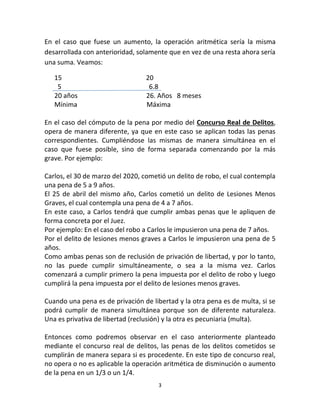 3
En el caso que fuese un aumento, la operación aritmética sería la misma
desarrollada con anterioridad, solamente que en vez de una resta ahora sería
una suma. Veamos:
15 20
5 6.8
20 años 26. Años 8 meses
Mínima Máxima
En el caso del cómputo de la pena por medio del Concurso Real de Delitos,
opera de manera diferente, ya que en este caso se aplican todas las penas
correspondientes. Cumpliéndose las mismas de manera simultánea en el
caso que fuese posible, sino de forma separada comenzando por la más
grave. Por ejemplo:
Carlos, el 30 de marzo del 2020, cometió un delito de robo, el cual contempla
una pena de 5 a 9 años.
El 25 de abril del mismo año, Carlos cometió un delito de Lesiones Menos
Graves, el cual contempla una pena de 4 a 7 años.
En este caso, a Carlos tendrá que cumplir ambas penas que le apliquen de
forma concreta por el Juez.
Por ejemplo: En el caso del robo a Carlos le impusieron una pena de 7 años.
Por el delito de lesiones menos graves a Carlos le impusieron una pena de 5
años.
Como ambas penas son de reclusión de privación de libertad, y por lo tanto,
no las puede cumplir simultáneamente, o sea a la misma vez. Carlos
comenzará a cumplir primero la pena impuesta por el delito de robo y luego
cumplirá la pena impuesta por el delito de lesiones menos graves.
Cuando una pena es de privación de libertad y la otra pena es de multa, si se
podrá cumplir de manera simultánea porque son de diferente naturaleza.
Una es privativa de libertad (reclusión) y la otra es pecuniaria (multa).
Entonces como podremos observar en el caso anteriormente planteado
mediante el concurso real de delitos, las penas de los delitos cometidos se
cumplirán de manera separa si es procedente. En este tipo de concurso real,
no opera o no es aplicable la operación aritmética de disminución o aumento
de la pena en un 1/3 o un 1/4.
 