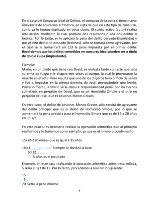 4
En el caso del Concurso Ideal de Delitos, el computo de la pena si tiene mayor
relevancia de aplicación aritmética, en vista de que en este tipo de concurso,
como ya lo hemos explicado en otras clases. El sujeto activo (autor) realiza
una acción, mediante la cual produce dos resultados o sea dos delitos o
hechos. Por lo tanto, se le aplicará la pena del delito deseado (homicidio) y
por el otro delito no deseado (lesiones), sólo se tomará como agravante, por
el cual se le aumentará en 1/3 la pena impuesta por el primer delito.
Recordemos que los delitos cometidos en concurso ideal pueden ser a título
de dolo o culpa (imprudente).
Ejemplo:
Mario, en un pleito que tiene con David, se molesta tanto con este que saca
su arma de fuego y le dispara tres veces al cuerpo, lo cual le provocaron la
muerte en el acto. Pero resulta que uno de los disparos tuvo orificio de salida
y fue a impactar en la pierna derecho de José, provocándole una lesión.
Posteriormente, a Mario se le deduce responsabilidad penal por los hechos
cometidos en perjuicio de David, que es un Homicidio Simple y el otro en
perjuicio de José, que es Lesiones Menos Graves.
En este caso, el delito de Lesiones Menos Graves sólo servirá de agravante
del delito principal que es el delito de Homicidio Simple, por lo que se
aumentará la pena prevista para el Homicidio Simple que es de 15 a 20 años
en un 1/3.
En este caso si es necesario realizar la operación aritmética que al principio
realizamos y lo tomamos como ejemplo, ya que es el mismo procedimiento.
15x12=180 meses que es igual a 15 años
180 3 Siempre se dividirá la base
60 12
5 años es el resultado
Entonces en este caso realizando la operación aritmética antes desarrollada,
5 sería el 1/3 de 15. Por lo tanto, procedemos a realizar lo siguiente:
15
5
20 Seria la pena mínima
 