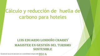 Cálculo y reducción de huella de
carbono para hoteles

Luis Eduardo Londoño Charry
Magister en Gestión del turismo
sostenible
Extraído del manual del observatorio de la sostenibilidad de España (OSE)

2014

 
