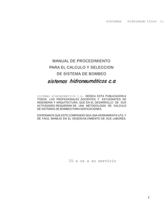 2
sistemas hidroneum ticos c.
MANUAL DE PROCEDIMIENTO
PARA EL CALCULO Y SELECCION
DE SISTEMA DE BOMBEO
25 a os a su servicio
SISTEMAS HIDRONEUMATICOS C.A. DEDICA ESTA PUBLICACION A
TODOS LOS PROFESIONALES ,DOCENTES Y ESTUDIANTES DE
INGENIERIA Y ARQUITECTURA, QUE EN EL DESARROLLO DE SUS
ACTIVIDADES REQUIERAN DE UNA METODOLOGIA DE CALCULO
DE SISTEMAS DE BOMBEO PARA EDIFICACIONES.
ESPERAMOS QUE ESTE COMPENDIO SEA UNA HERRAMIENTA UTIL Y
DE FACIL MANEJO EN EL DESENVOLVIMIENTO DE SUS LABORES.
 