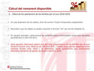 4
Càlcul del romanent disponible
2. Càlcul de les aportacions de les famílies per al curs 2018-2019
 Un cop disposem de les dades, hem de sumar l’import d’aquestes subpartides.
 Recordem que les dades es poden exportar a format “xls” per tal de treballar-hi.
 En aquest exemple, seleccionant les partides abans esmentades veiem que aquestes
ascendeixen a 195.419,40 €.
 Amb aquesta informació sabem que del total d’aportacions de les famílies per al curs
2018/19 durant l’any 2018 és de 195.419,40 € . Caldrà veure quines despeses s’han
realitzat durant l’any 2018 i, la diferència, seran aportacions que continuaran
afectades pendents de gastar-se durant l’exercici 2019
 