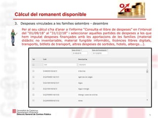 5
Càlcul del romanent disponible
3. Despeses vinculades a les famílies setembre - desembre
Per al seu càlcul s’ha d’anar a l’informe “Consulta el llibre de despeses” en l’interval
del “01/09/18” al “31/12/18” i seleccionar aquelles partides de despeses a les que
hem imputat despeses finançades amb les aportacions de les famílies (material
didàctic no inventariable, material fungible informàtic, llicències llibres digitals,
transports, bitllets de transport, altres despeses de sortides, hotels, albergs...).
 