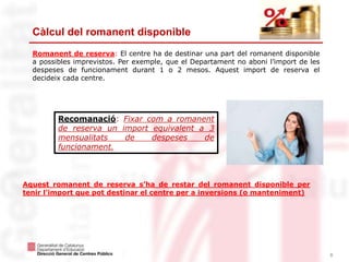 8
Càlcul del romanent disponible
Romanent de reserva: El centre ha de destinar una part del romanent disponible
a possibles imprevistos. Per exemple, que el Departament no aboni l’import de les
despeses de funcionament durant 1 o 2 mesos. Aquest import de reserva el
decideix cada centre.
Recomanació: Fixar com a romanent
de reserva un import equivalent a 3
mensualitats de despeses de
funcionament.
Aquest romanent de reserva s’ha de restar del romanent disponible per
tenir l’import que pot destinar el centre per a inversions (o manteniment)
 