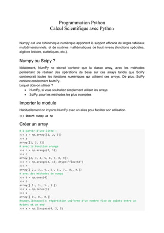 Programmation Python
Calcul Scientifique avec Python
Numpy est une bibliothèque numérique apportant le support efficace de larges tableaux
multidimensionnels, et de routines mathématiques de haut niveau (fonctions spéciales,
algèbre linéaire, statistiques, etc.).
Numpy ou Scipy ?
Idéalement, NumPy ne devrait contenir que la classe array, avec les méthodes
permettant de réaliser des opérations de base sur ces arrays tandis que SciPy
contiendrait toutes les fonctions numériques qui utilisent ces arrays. De plus, SciPy
contient entièrement NumPy.
Lequel dois-on utiliser ?
 NumPy, si vous souhaitez simplement utiliser les arrays
 SciPy, pour les méthodes les plus avancées
Importer le module
Habituellement on importe NumPy avec un alias pour faciliter son utilisation.
>>> import numpy as np
Créer un array
# à partir d'une liste :
>>> a = np.array([1, 2, 3])
>>> a
array([1, 2, 3])
# avec la fonction arange
>>> r = np.arange(2, 10)
>>> r
array([2, 3, 4, 5, 6, 7, 8, 9])
>>> r = np.arange(2, 10, dtype="float64")
>>> r
array([ 2., 3., 4., 5., 6., 7., 8., 9.])
# avec des méthodes de numpy
>>> b = np.ones(4)
>>> b
array([ 1., 1., 1., 1.])
>>> x = np.zeros(3)
>>> x
array([ 0., 0., 0.])
#numpy.linspace(): répartition uniforme d’un nombre fixe de points entre un
#start et un end
>>> x = np.linspace(0, 2, 5)
 