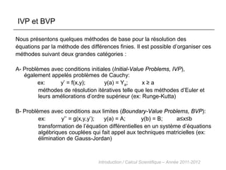 IVP et BVP 
Nous présentons quelques méthodes de base pour la résolution des équations par la méthode des différences finies. Il est possible d’organiser ces méthodes suivant deux grandes catégories : A- Problèmes avec conditions initiales (Initial-Value Problems, IVP), également appelés problèmes de Cauchy: ex: y’ = f(x,y); y(a) = Ya; x ≥ a méthodes de résolution itératives telle que les méthodes d’Euler et leurs améliorations d’ordre supérieur (ex: Runge-Kutta) B- Problèmes avec conditions aux limites (Boundary-Value Problems, BVP): ex: y’’ = g(x,y,y’); y(a) = A; y(b) = B; a≤x≤b transformation de l’équation différentielles en un système d’équations algébriques couplées qui fait appel aux techniques matricielles (ex: élimination de Gauss-Jordan) 
Introduction / Calcul Scientifique – Année 2011-2012  