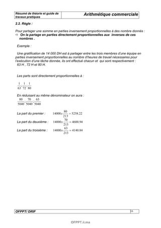 Résumé de théorie et guide de                     Arithmétique commerciale
travaux pratiques

2.2. Règle :

Pour partager une somme en parties inversement proportionnelles à des nombre donnés :
   On la partage en parties directement proportionnelles aux inverses de ces
  nombres .

 Exemple :

  Une gratification de 14 000 DH est à partager entre les trois membres d’une équipe en
parties inversement proportionnelles au nombre d’heures de travail nécessaires pour
l’exécution d’une tâche donnée, ils ont effectué chacun et qui sont respectivement :
  63 H , 72 H et 80 H.


 Les parts sont directement proportionnelles à :

 1 1 1
   ; ;
 63 72 80

 En réduisant au même dénominateur on aura :
  80    70    63
      ;    ;
 5040 5040 5040

                                  80
 La part du premier :     14000 x     = 5258.22
                                  213
                                   70
 La part du deuxième :    14000 x     = 4600.94
                                  213
                                   63
 La part du troisième :   14000 x     = 4140.84
                                  213




OFPPT/ DRIF                                                                    16



                                      OFPPT.ii.ma
 