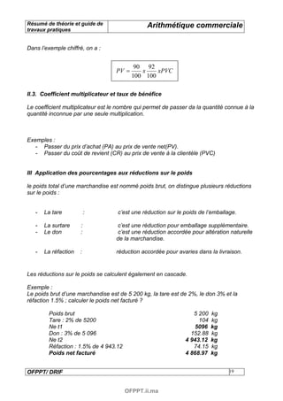 Résumé de théorie et guide de                   Arithmétique commerciale
travaux pratiques


Dans l’exemple chiffré, on a :


                                           90 92
                                   PV =      x    xPVC
                                          100 100

II.3. Coefficient multiplicateur et taux de bénéfice

Le coefficient multiplicateur est le nombre qui permet de passer da la quantité connue à la
quantité inconnue par une seule multiplication.



Exemples :
   - Passer du prix d’achat (PA) au prix de vente net(PV).
   - Passer du coût de revient (CR) au prix de vente à la clientèle (PVC)


III Application des pourcentages aux réductions sur le poids

le poids total d’une marchandise est nommé poids brut, on distingue plusieurs réductions
sur le poids :


   -   La tare            :         c’est une réduction sur le poids de l’emballage.

   -   La surtare     :             c’est une réduction pour emballage supplémentaire.
   -   Le don         :             c’est une réduction accordée pour altération naturelle
                                   de la marchandise.

   -   La réfaction   :            réduction accordée pour avaries dans la livraison.


Les réductions sur le poids se calculent également en cascade.

Exemple :
Le poids brut d’une marchandise est de 5 200 kg, la tare est de 2%, le don 3% et la
réfaction 1.5% ; calculer le poids net facturé ?

        Poids brut                                                5 200   kg
        Tare : 2% de 5200                                           104   kg
        Ne t1                                                      5096   kg
        Don : 3% de 5 096                                        152.88   kg
        Ne t2                                                  4 943.12   kg
        Réfaction : 1.5% de 4 943.12                              74.15   kg
        Poids net facturé                                      4 868.97   kg


OFPPT/ DRIF                                                                      19



                                       OFPPT.ii.ma
 