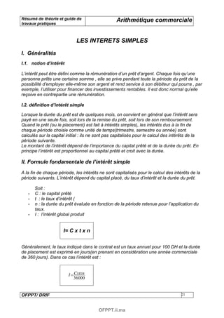 Résumé de théorie et guide de                     Arithmétique commerciale
travaux pratiques



                             LES INTERETS SIMPLES

I. Généralités
I.1. notion d’intérêt

L’intérêt peut être défini comme la rémunération d’un prêt d’argent. Chaque fois qu’une
personne prête une certaine somme , elle se prive pendant toute la période du prêt de la
possibilité d’employer elle-même son argent et rend service à son débiteur qui pourra , par
exemple, l’utiliser pour financer des investissements rentables. Il est donc normal qu’elle
reçoive en contrepartie une rémunération.

I.2. définition d’intérêt simple

Lorsque la durée du prêt est de quelques mois, on convient en général que l’intérêt sera
payé en une seule fois, soit lors de la remise du prêt, soit lors de son remboursement.
Quand le prêt (ou le placement) est fait à intérêts simples), les intérêts dus à la fin de
chaque période choisie comme unité de temps(trimestre, semestre ou année) sont
calculés sur la capital initial : ils ne sont pas capitalisés pour le calcul des intérêts de la
période suivante.
Le montant de l’intérêt dépend de l’importance du capital prêté et de la durée du prêt. En
principe l’intérêt est proportionnel au capital prêté et croit avec la durée.

II. Formule fondamentale de l’intérêt simple

A la fin de chaque période, les intérêts ne sont capitalisés pour le calcul des intérêts de la
période suivants. L’intérêt dépend du capital placé, du taux d’intérêt et la durée du prêt.

       Soit :
   -   C : le capital prêté
   -   t : le taux d’intérêt (
   -   n : la durée du prêt évaluée en fonction de la période retenue pour l’application du
       taux.
   -   I : l’intérêt global produit


                      I= C x t x n


Généralement, le taux indiqué dans le contrat est un taux annuel pour 100 DH et la durée
de placement est exprimé en jours(en prenant en considération une année commerciale
de 360 jours). Dans ce cas l’intérêt est :


                         I = Cxtxn
                             36000


OFPPT/ DRIF                                                                          21



                                         OFPPT.ii.ma
 