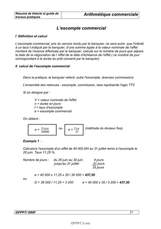Résumé de théorie et guide de                      Arithmétique commerciale
travaux pratiques


                             L’escompte commercial
I Définition et calcul

L’escompte commercial, prix du service rendu par le banquier, ne sera autre que l’intérêt,
à un taux t indiqué par le banquier, d’une somme égale à la valeur nominale de l’effet
montant de l’avance effectuée par le banquier, calculé sur le nombre de jours que sépare
la date de la négociation de l ‘effet de la date d’échéance de l’effet ( ce nombre de jour
correspondant à la durée du prêt consenti par le banquier).

II calcul de l’escompte commercial


     Dans la pratique, le banquier retient, outre l'escompte, diverses commissions

     L'ensemble des retenues : escompte, commission, taxe représente l'agio TTC

     Si on désigne par :

             V = valeur nominale de l'effet
             n = durée en jours
             t = taux d'escompte
             e = escompte commercial

     On obtient :


             e = Vxtxn          ou   e = Vxn       (méthode du diviseur fixe).
                 36000                    D

     Exemple 1 :

     Calculons l'escompte d'un effet de 40 000 DH au 31 juillet remis à l'escompte le
     26 juin. Taux 11,25 %.

     Nombre de jours :     du 26 juin au 30 juin         4 jours
                           jusqu'au 31 juillet          31 jours
                                                        35 jours

             e = 40 000 x 11,25 x 35 / 36 000 = 437,50
     ou
             D = 36 000 / 11,25 = 3 200        e = 40 000 x 35 / 3 200 = 437,50




OFPPT/ DRIF                                                                       29



                                       OFPPT.ii.ma
 