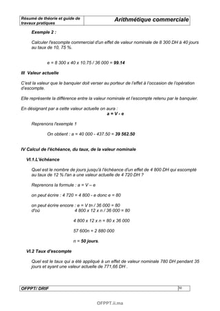 Résumé de théorie et guide de                     Arithmétique commerciale
travaux pratiques

     Exemple 2 :

     Calculer l'escompte commercial d'un effet de valeur nominale de 8 300 DH à 40 jours
     au taux de 10, 75 %.


              e = 8 300 x 40 x 10.75 / 36 000 = 99.14

III Valeur actuelle

C’est la valeur que le banquier doit verser au porteur de l’effet à l’occasion de l’opération
d’escompte.

Elle représente la différence entre la valeur nominale et l’escompte retenu par le banquier.

En désignant par a cette valeur actuelle on aura :
                                            a=V-e

     Reprenons l'exemple 1

              On obtient : a = 40 000 - 437.50 = 39 562.50


IV Calcul de l'échéance, du taux, de la valeur nominale

  VI.1.L'échéance

     Quel est le nombre de jours jusqu'à l'échéance d'un effet de 4 800 DH qui escompté
     au taux de 12 % l'an a une valeur actuelle de 4 720 DH ?

     Reprenons la formule : a = V – e

     on peut écrire : 4 720 = 4 800 - e donc e = 80

     on peut écrire encore : e = V tn / 36 000 = 80
     d'où                  4 800 x 12 x n / 36 000 = 80

                            4 800 x 12 x n = 80 x 36 000

                            57 600n = 2 880 000

                            n = 50 jours.

  VI.2 Taux d'escompte

     Quel est le taux qui a été appliqué à un effet de valeur nominale 780 DH pendant 35
     jours et ayant une valeur actuelle de 771,66 DH .



OFPPT/ DRIF                                                                         30



                                        OFPPT.ii.ma
 