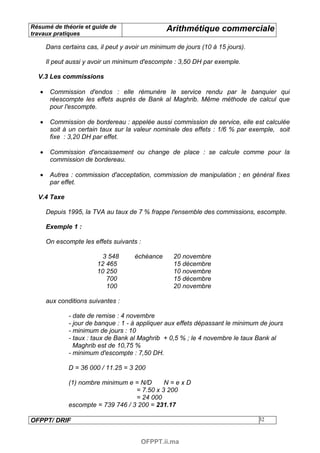 Résumé de théorie et guide de                     Arithmétique commerciale
travaux pratiques

       Dans certains cas, il peut y avoir un minimum de jours (10 à 15 jours).

       Il peut aussi y avoir un minimum d'escompte : 3,50 DH par exemple.

  V.3 Les commissions

   •    Commission d'endos : elle rémunère le service rendu par le banquier qui
        réescompte les effets auprès de Bank al Maghrib. Même méthode de calcul que
        pour l'escompte.

   •    Commission de bordereau : appelée aussi commission de service, elle est calculée
        soit à un certain taux sur la valeur nominale des effets : 1/6 % par exemple, soit
        fixe : 3,20 DH par effet.

   •    Commission d'encaissement ou change de place : se calcule comme pour la
        commission de bordereau.

   •    Autres : commission d'acceptation, commission de manipulation ; en général fixes
        par effet.

  V.4 Taxe

       Depuis 1995, la TVA au taux de 7 % frappe l'ensemble des commissions, escompte.

       Exemple 1 :

       On escompte les effets suivants :

                           3 548      échéance      20 novembre
                         12 465                     15 décembre
                         10 250                     10 novembre
                            700                     15 décembre
                            100                     20 novembre

       aux conditions suivantes :

               - date de remise : 4 novembre
               - jour de banque : 1 - à appliquer aux effets dépassant le minimum de jours
               - minimum de jours : 10
               - taux : taux de Bank al Maghrib + 0,5 % ; le 4 novembre le taux Bank al
                 Maghrib est de 10,75 %
               - minimum d'escompte : 7,50 DH.

               D = 36 000 / 11.25 = 3 200

               (1) nombre minimum e = N/D      N=exD
                                     = 7.50 x 3 200
                                     = 24 000
               escompte = 739 746 / 3 200 = 231.17

OFPPT/ DRIF                                                                      32



                                           OFPPT.ii.ma
 