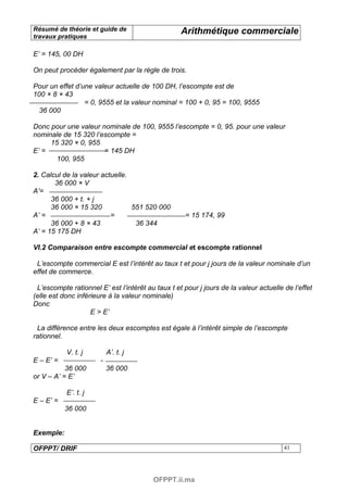Résumé de théorie et guide de                      Arithmétique commerciale
travaux pratiques

E’ = 145, 00 DH

On peut procéder également par la règle de trois.

Pour un effet d’une valeur actuelle de 100 DH, l’escompte est de
100 × 8 × 43
                 = 0, 9555 et la valeur nominal = 100 + 0, 95 = 100, 9555
  36 000

Donc pour une valeur nominale de 100, 9555 l’escompte = 0, 95. pour une valeur
nominale de 15 320 l’escompte =
     15 320 × 0, 955
E’ =                  = 145 DH
       100, 955

2. Calcul de la valeur actuelle.
       36 000 × V
A’=
      36 000 + t. + j
      36 000 × 15 320            551 520 000
A’ =                      =                         = 15 174, 99
      36 000 + 8 × 43             36 344
A’ = 15 175 DH

VI.2 Comparaison entre escompte commercial et escompte rationnel

 L’escompte commercial E est l’intérêt au taux t et pour j jours de la valeur nominale d’un
effet de commerce.

 L’escompte rationnel E’ est l’intérêt au taux t et pour j jours de la valeur actuelle de l’effet
(elle est donc inférieure à la valeur nominale)
Donc
                    E > E’

 La différence entre les deux escomptes est égale à l’intérêt simple de l’escompte
rationnel.

           V. t. j         A’. t. j
E – E’ =               -
           36 000          36 000
or V – A’ = E’

           E’. t. j
E – E’ =
           36 000


Exemple:

OFPPT/ DRIF                                                                            41




                                         OFPPT.ii.ma
 