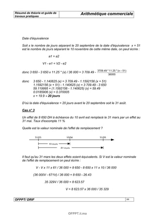 Résumé de théorie et guide de                        Arithmétique commerciale
travaux pratiques




     Date d’équivalence

     Soit x le nombre de jours séparant le 20 septembre de la date d'équivalence x + 51
     est le nombre de jours séparant le 10 novembre de cette même date, on peut écrire :

                            a1 = a2

                        V1 - e1 = V2 - e2

                                                                 3709.49 * 11.25 * (x + 51)
     donc 3 650 - 3 650 x 11.25 * (x) / 36 000 = 3 709.49 -
                                                                          36000

     donc    3 650 - 1.140625 (x) = 3 709.49 - 1.1592156 (x + 51)
             1.1592156 (x + 51) - 1.140625 (x) = 3 709.49 - 3 650
             59.119995 + (1.1592156 - 1.140625) (x) = 59.49
             0.0185906 (x) = 0.370005
             x = 19.9 ≈ 20 jours

     D’où la date d'équivalence = 20 jours avant le 20 septembre soit le 31 août.

     Cas n° 3

     Un effet de 8 650 DH à échéance du 10 avril est remplacé le 31 mars par un effet au
     31 mai. Taux d'escompte 11 %

     Quelle est la valeur nominale de l'effet de remplacement ?

                31/03                       10/04                  31/05

                            10 jours
                                       61 jours


     Il faut qu'au 31 mars les deux effets soient équivalents. Si V est la valeur nominale
     de l'effet de remplacement on peut écrire :

                V - V x 11 x 61 / 36 000 = 8 650 - 8 650 x 11 x 10 / 36 000

             (36 000V - 671V) / 36 000 = 8 650 - 26.43

                         35 329V / 36 000 = 8 623.57

                                           V = 8 623.57 x 36 000 / 35 329


OFPPT/ DRIF                                                                                   44




                                             OFPPT.ii.ma
 