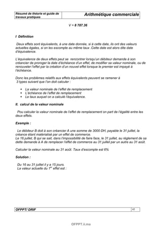 Résumé de théorie et guide de                      Arithmétique commerciale
travaux pratiques

                                         V = 8 787.36


I Définition

 Deux effets sont équivalents, à une date donnée, si à cette date, ils ont des valeurs
actuelles égales, si on les escompte au même taux .Cette date est alors dite date
d’équivalence.

L’équivalence de deux effets peut se rencontrer lorsqu’un débiteur demande à son
créancier de proroger la date d’échéance d’un effet, de modifier sa valeur nominale, ou de
renouveler l’effet par la création d’un nouvel effet lorsque le premier est impayé à
l’échéance.

Donc les problèmes relatifs aux effets équivalents peuvent se ramener à
3 types suivant que l’on doit calculer :

       La valeur nominale de l’effet de remplacement
       L’échéance de l’effet de remplacement
       Le taux auquel on a calculé l’équivalence.

II. calcul de la valeur nominale

 Pou calculer la valeur nominale de l’effet de remplacement on part de l’égalité entre les
deux effets.

Exemple :

 Le débiteur B doit à son créancier A une somme de 3000 DH, payable le 31 juillet, la
créance étant matérialisé par un effet de commerce.
Le 16 juillet, B qui se sait, dans l’impossibilité de faire face, le 31 juillet, au règlement de sa
dette demande à A de remplacer l’effet de commerce au 31 juillet par un autre au 31 août.

Calculer la valeur nominale au 31 août. Taux d’escompte est 6%

Solution :

 Du 16 au 31 juillet il y a 15 jours.
 La valeur actuelle du 1er effet est :




OFPPT/ DRIF                                                                             45




                                          OFPPT.ii.ma
 