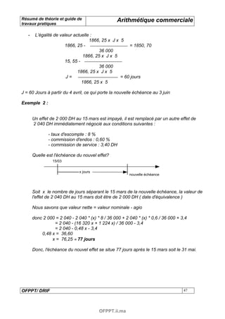 Résumé de théorie et guide de                     Arithmétique commerciale
travaux pratiques

   -    L’égalité de valeur actuelle :
                                    1866, 25 x J x 5
                       1866, 25 -                      = 1850, 70
                                         36 000
                                 1866, 25 x J x 5
                       15, 55 -
                                         36 000
                              1866, 25 x J x 5
                        J=                         = 60 jours
                                1866, 25 x 5

J = 60 Jours à partir du 4 avril, ce qui porte la nouvelle échéance au 3 juin

Exemple 2 :


       Un effet de 2 000 DH au 15 mars est impayé, il est remplacé par un autre effet de
       2 040 DH immédiatement négocié aux conditions suivantes :

               - taux d'escompte : 8 %
               - commission d'endos : 0,60 %
               - commission de service : 3,40 DH

       Quelle est l'échéance du nouvel effet?
                 15/03

                               x jours
                                                         nouvelle échéance



       Soit x le nombre de jours séparant le 15 mars de la nouvelle échéance, la valeur de
       l'effet de 2 040 DH au 15 mars doit être de 2 000 DH ( date d'équivalence )

       Nous savons que valeur nette = valeur nominale - agio

       donc 2 000 = 2 040 - 2 040 * (x) * 8 / 36 000 + 2 040 * (x) * 0,6 / 36 000 + 3,4
                 = 2 040 - (16 320 x + 1 224 x) / 36 000 - 3,4
                 = 2 040 - 0,48 x - 3,4
           0,48 x = 36,60
                x = 76,25 ≈ 77 jours

       Donc, l'échéance du nouvel effet se situe 77 jours après le 15 mars soit le 31 mai.




OFPPT/ DRIF                                                                          47




                                         OFPPT.ii.ma
 