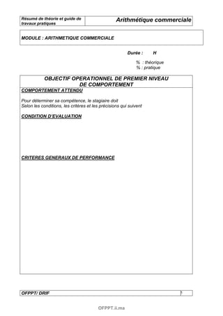 Résumé de théorie et guide de                     Arithmétique commerciale
travaux pratiques


MODULE : ARITHMETIQUE COMMERCIALE


                                                        Durée :     H

                                                            % : théorique
                                                            % : pratique

            OBJECTIF OPERATIONNEL DE PREMIER NIVEAU
                       DE COMPORTEMENT
COMPORTEMENT ATTENDU

Pour déterminer sa compétence, le stagiaire doit
Selon les conditions, les critères et les précisions qui suivent

CONDITION D’EVALUATION




CRITERES GENERAUX DE PERFORMANCE




OFPPT/ DRIF                                                                 5



                                        OFPPT.ii.ma
 