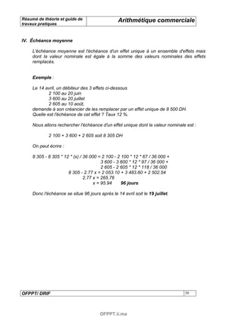 Résumé de théorie et guide de                    Arithmétique commerciale
travaux pratiques



IV. Échéance moyenne

     L'échéance moyenne est l'échéance d'un effet unique à un ensemble d'effets mais
     dont la valeur nominale est égale à la somme des valeurs nominales des effets
     remplacés.


     Exemple :

     Le 14 avril, un débiteur des 3 effets ci-dessous
             2 100 au 20 juin
             3 600 au 20 juillet
             2 605 au 10 août,
     demande à son créancier de les remplacer par un effet unique de 8 500 DH.
     Quelle est l'échéance de cet effet ? Taux 12 %.

     Nous allons rechercher l'échéance d'un effet unique dont la valeur nominale est :

             2 100 + 3 600 + 2 605 soit 8 305 DH

     On peut écrire :

     8 305 - 8 305 * 12 * (x) / 36 000 = 2 100 - 2 100 * 12 * 67 / 36 000 +
                                         3 600 - 3 600 * 12 * 97 / 36 000 +
                                         2 605 - 2 605 * 12 * 118 / 36 000
                       8 305 - 2.77 x = 2 053.10 + 3 483.60 + 2 502.54
                                2.77 x = 265.76
                                     x = 95.94     96 jours

     Donc l'échéance se situe 96 jours après le 14 avril soit le 19 juillet.




OFPPT/ DRIF                                                                     50




                                        OFPPT.ii.ma
 