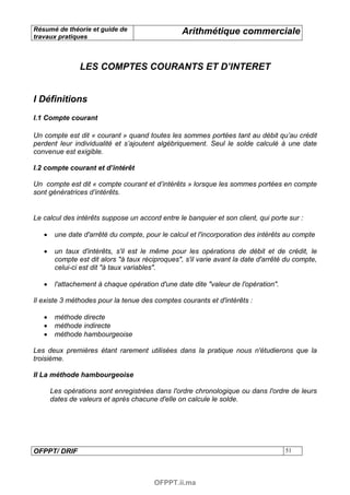 Résumé de théorie et guide de                     Arithmétique commerciale
travaux pratiques



                LES COMPTES COURANTS ET D’INTERET


I Définitions
I.1 Compte courant

Un compte est dit « courant » quand toutes les sommes portées tant au débit qu’au crédit
perdent leur individualité et s’ajoutent algébriquement. Seul le solde calculé à une date
convenue est exigible.

I.2 compte courant et d’intérêt

Un compte est dit « compte courant et d’intérêts » lorsque les sommes portées en compte
sont génératrices d’intérêts.


Le calcul des intérêts suppose un accord entre le banquier et son client, qui porte sur :

   •    une date d'arrêté du compte, pour le calcul et l'incorporation des intérêts au compte

   •    un taux d'intérêts, s'il est le même pour les opérations de débit et de crédit, le
        compte est dit alors "à taux réciproques", s'il varie avant la date d'arrêté du compte,
        celui-ci est dit "à taux variables".

   •    l'attachement à chaque opération d'une date dite "valeur de l'opération".

Il existe 3 méthodes pour la tenue des comptes courants et d'intérêts :

   •    méthode directe
   •    méthode indirecte
   •    méthode hambourgeoise

Les deux premières étant rarement utilisées dans la pratique nous n'étudierons que la
troisième.

II La méthode hambourgeoise

       Les opérations sont enregistrées dans l'ordre chronologique ou dans l'ordre de leurs
       dates de valeurs et après chacune d'elle on calcule le solde.




OFPPT/ DRIF                                                                         51




                                         OFPPT.ii.ma
 