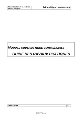 Résumé de théorie et guide de          Arithmétique commerciale
travaux pratiques




MODULE :ARITHMETIQUE COMMERCIALE
     GUIDE DES RAVAUX PRATIQUES




OFPPT/ DRIF                                                 54




                                OFPPT.ii.ma
 