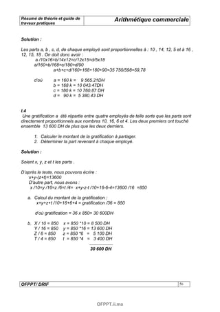 Résumé de théorie et guide de                     Arithmétique commerciale
travaux pratiques



Solution :

Les parts a, b , c, d, de chaque employé sont proportionnelles à : 10 , 14, 12, 5 et à 16 ,
12, 15, 18 . On doit donc avoir :
        a /10x16=b/14x12=c/12x15=d/5x18
       a/160=b/168=c/180=d/90
                  a+b+c+d/160+168+180+90=35 750/598=59,78

       d’où       a = 160 k = 9 565.21DH
                  b = 168 k = 10 043.47DH
                  c = 180 k = 10 760.87 DH
                  d = 90 k = 5 380.43 DH


I.4
 Une gratification a été répartie entre quatre employés de telle sorte que les parts sont
directement proportionnels aux nombres 10, 16, 6 et 4. Les deux premiers ont touché
ensemble 13 600 DH de plus que les deux derniers.

       1. Calculer le montant de la gratification à partager.
       2. Déterminer la part revenant à chaque employé.

Solution :

Soient x, y, z et t les parts .

D’après le texte, nous pouvons écrire :
    x+y-(z+t)=13600
    D’autre part, nous avons :
     x /10=y /16=z /6=t /4= x+y-z-t /10+16-6-4=13600 /16 =850

   a. Calcul du montant de la gratification :
       x+y+z+t /10+16+6+4 = gratification /36 = 850

        d’où gratification = 36 x 850= 30 600DH

   b. X / 10 = 850      x = 850 *10 = 8 500 DH
      Y / 16 = 850      y = 850 *16 = 13 600 DH
      Z / 6 = 850       z = 850 *6 = 5 100 DH
      T / 4 = 850       t = 850 *4 = 3 400 DH

                                    30 600 DH




OFPPT/ DRIF                                                                        56




                                        OFPPT.ii.ma
 