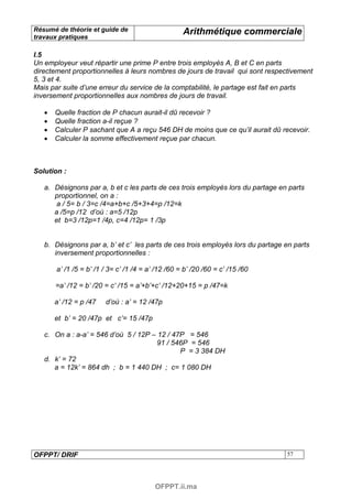 Résumé de théorie et guide de                       Arithmétique commerciale
travaux pratiques

I.5
Un employeur veut répartir une prime P entre trois employés A, B et C en parts
directement proportionnelles à leurs nombres de jours de travail qui sont respectivement
5, 3 et 4.
Mais par suite d’une erreur du service de la comptabilité, le partage est fait en parts
inversement proportionnelles aux nombres de jours de travail.

   •   Quelle fraction de P chacun aurait-il dû recevoir ?
   •   Quelle fraction a-il reçue ?
   •   Calculer P sachant que A a reçu 546 DH de moins que ce qu’il aurait dû recevoir.
   •   Calculer la somme effectivement reçue par chacun.



Solution :

   a. Désignons par a, b et c les parts de ces trois employés lors du partage en parts
      proportionnel, on a :
       a / 5= b / 3=c /4=a+b+c /5+3+4=p /12=k
      a /5=p /12 d’où : a=5 /12p
      et b=3 /12p=1 /4p, c=4 /12p= 1 /3p


   b. Désignons par a, b’ et c’ les parts de ces trois employés lors du partage en parts
      inversement proportionnelles :

       a’ /1 /5 = b’ /1 / 3= c’ /1 /4 = a’ /12 /60 = b’ /20 /60 = c’ /15 /60

       =a’ /12 = b’ /20 = c’ /15 = a’+b’+c’ /12+20+15 = p /47=k

       a’ /12 = p /47   d’où : a’ = 12 /47p

       et b’ = 20 /47p et c’= 15 /47p

   c. On a : a-a’ = 546 d’où 5 / 12P – 12 / 47P = 546
                                       91 / 546P = 546
                                              P = 3 384 DH
   d. k’ = 72
      a = 12k’ = 864 dh ; b = 1 440 DH ; c= 1 080 DH




OFPPT/ DRIF                                                                     57




                                          OFPPT.ii.ma
 