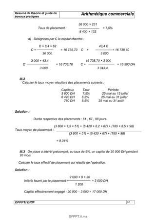Résumé de théorie et guide de                      Arithmétique commerciale
travaux pratiques

                                                 36 000 × 231
                  Taux de placement :                              = 7,5%
                                                  8 400 × 132

         d) Désignons par C le capital cherché :

                  C × 8,4 × 62                                  43,4 C
             C+                    = 16 738,70     C   +                  = 16 738,70
                    36 000                                       3 000

             3 000 + 43,4                            16 738,70 × 3 000
     C                        = 16 738,70          C=                         = 16 500 DH
                   3 000                                     3 043,4


   III.2
      Calculer le taux moyen résultant des placements suivants :

                                   Capitaux          Taux              Période
                                   3 800 DH          7.5%          25 mai au 15 juillet
                                   6 420 DH         8.2%          25 mai au 31 juillet
                                     780 DH         8.5%        25 mai au 31 août


Solution :

              Durée respective des placements : 51 , 67 , 98 jours.

                             (3 800 × 7,5 × 51) + (6 420 × 8,2 × 67) + (780 × 8,5 × 98)
Taux moyen de placement :
                                           (3 800 × 51) + (6 420 × 67) + (780 × 98)

                                 = 8,04%


   III.3 On place à intérêt précompté, au taux de 9%, un capital de 20 000 DH pendant
   20 mois.

  Calculer le taux effectif de placement qui résulte de l’opération.

Solution :

                                           2 000 × 9 × 20
      Intérêt fourni par le placement :                     = 3 000 DH
                                               1 200

      Capital effectivement engagé : 20 000 – 3 000 = 17 000 DH


OFPPT/ DRIF                                                                           67




                                           OFPPT.ii.ma
 