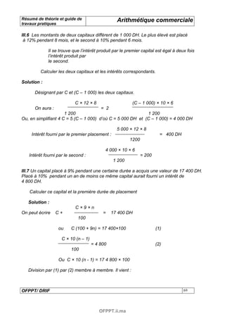 Résumé de théorie et guide de                     Arithmétique commerciale
travaux pratiques

III.6 Les montants de deux capitaux diffèrent de 1 000 DH. Le plus élevé est placé
 à 12% pendant 8 mois, et le second à 10% pendant 6 mois.

             Il se trouve que l’intérêt produit par le premier capital est égal à deux fois
             l’intérêt produit par
             le second.

         Calculer les deux capitaux et les intérêts correspondants.

Solution :

      Désignant par C et (C – 1 000) les deux capitaux.

                           C × 12 × 8                     (C – 1 000) × 10 × 6
      On aura :                         = 2
                      1 200                                  1 200
Ou, en simplifiant 4 C = 5 (C – 1 000) d’où C = 5 000 DH et (C – 1 000) = 4 000 DH

                                                  5 000 × 12 × 8
     Intérêt fourni par le premier placement :                            = 400 DH
                                                         1200

                                           4 000 × 10 × 6
   Intérêt fourni par le second :                               = 200
                                                 1 200

III.7 Un capital placé à 9% pendant une certaine durée a acquis une valeur de 17 400 DH.
Placé à 10% pendant un an de moins ce même capital aurait fourni un intérêt de
4 800 DH.

   Calculer ce capital et la première durée de placement

   Solution :
                           C×9×n
On peut écrire    C+                      =    17 400 DH
                            100

                  ou     C (100 + 9n) = 17 400×100                      (1)

                    C × 10 (n – 1)
                                     = 4 800                            (2)
                         100

                  Ou C × 10 (n - 1) = 17 4 800 × 100

   Division par (1) par (2) membre à membre. Il vient :



OFPPT/ DRIF                                                                          69




                                        OFPPT.ii.ma
 