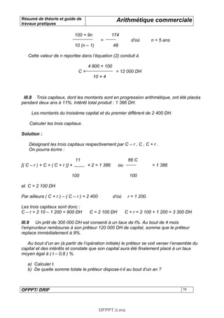 Résumé de théorie et guide de                         Arithmétique commerciale
travaux pratiques

                                100 + 9n            174
                                              =               d’où       n = 5 ans
                                10 (n – 1)          48

   Cette valeur de n reportée dans l’équation (2) conduit à

                                      4 800 × 100
                                 C=                  = 12 000 DH
                                           10 × 4



 III.8 Trois capitaux, dont les montants sont en progression arithmétique, ont été placés
pendant deux ans à 11%. Intérêt total produit : 1 386 DH.

     Les montants du troisième capital et du premier diffèrent de 2 400 DH.

    Calculer les trois capitaux.

Solution :

    Désignant les trois capitaux respectivement par C – r , C , C + r .
    On pourra écrire :

                                11                          66 C
[( C – r ) + C + ( C + r )] ×         × 2 = 1 386     ou                 = 1 386

                            100                              100

et C = 2 100 DH

Par ailleurs ( C + r ) – ( C – r ) = 2 400          d’où    r = 1 200.

Les trois capitaux sont donc :
C – r = 2 10 – 1 200 = 900 DH          C = 2 100 DH        C + r = 2 100 + 1 200 = 3 300 DH

III.9 Un prêt de 300 000 DH est consenti à un taux de t%. Au bout de 4 mois
l’emprunteur rembourse à son prêteur 120 000 DH de capital, somme que le prêteur
replace immédiatement à 9%.

   Au bout d’un an (à partir de l’opération initiale) le prêteur se voit verser l’ensemble du
capital et des intérêts et constate que son capital aura été finalement placé à un taux
moyen égal à ( t – 0,8 ) %.

   a) Calculer t.
   b) De quelle somme totale le prêteur dispose-t-il au bout d’un an ?



OFPPT/ DRIF                                                                           70




                                             OFPPT.ii.ma
 