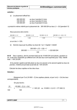 Résumé de théorie et guide de                                  Arithmétique commerciale
travaux pratiques

solution :

      a)     Le placement effectif de :

                     300 000 DH             au taux t pendant 4 mois.
                     180 000 DH             au taux t pendant 8 mois.
                     120 000 DH             au taux 9 pendant 8 mois.

a produit le même intérêt que le placement de 300 000 DH au taux ( t – 0,8 )pendant 12.


      Nous pouvons donc écrire :

      300 000 × t × 4               180 000 × t × 8           120 000 × 9 × 8         300 000 × ( t – 0,8 ) × 12
                                +                         +                          =
           1 200                       1 200                      1 200                        1 200

      on en tire t = 12%

      b)     Somme reçue par le prêteur au bout de 1 an = Capital + Intérêt

                                            300 000 × (12 – 0,8) × 1
                            300 000 +                                           = 333 600 DH
                                                        100

III.10 Deux capitaux, dont le montant total est de 16 800 DH sont placés, pendant un
an, à des taux respectifs qui diffèrent de 0,40 (les taux sont exprimés pour 100). Intérêt
total : 1 651,20 DH.

    Si le premier capital avait été placé au taux du second, et le second capital au taux du
   premier, l’intérêt annuel total aurait été de 1 641,60 DH.

   Calculer les deux capitaux et les deux taux.

Solution :


        Désignant par C et (16 800 – C) les capitaux placés, et par t et (t – 0,4) les taux
correspondants.

              On peut écrire :

 Ct                (16 800 – C) (t – 0,4)
              +                                 = 1 651,20       ou 16 800 t + 0,4 C = 171 840 (1)
100                      100




OFPPT/ DRIF                                                                                              71




                                                      OFPPT.ii.ma
 