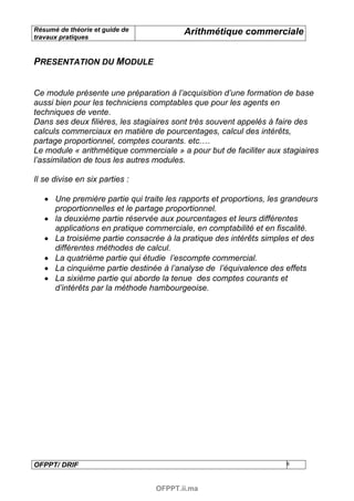 Résumé de théorie et guide de            Arithmétique commerciale
travaux pratiques


PRESENTATION DU MODULE


Ce module présente une préparation à l’acquisition d’une formation de base
aussi bien pour les techniciens comptables que pour les agents en
techniques de vente.
Dans ses deux filières, les stagiaires sont très souvent appelés à faire des
calculs commerciaux en matière de pourcentages, calcul des intérêts,
partage proportionnel, comptes courants. etc.…
Le module « arithmétique commerciale » a pour but de faciliter aux stagiaires
l’assimilation de tous les autres modules.

Il se divise en six parties :

   • Une première partie qui traite les rapports et proportions, les grandeurs
     proportionnelles et le partage proportionnel.
   • la deuxième partie réservée aux pourcentages et leurs différentes
     applications en pratique commerciale, en comptabilité et en fiscalité.
   • La troisième partie consacrée à la pratique des intérêts simples et des
     différentes méthodes de calcul.
   • La quatrième partie qui étudie l’escompte commercial.
   • La cinquième partie destinée à l’analyse de l’équivalence des effets
   • La sixième partie qui aborde la tenue des comptes courants et
     d’intérêts par la méthode hambourgeoise.




OFPPT/ DRIF                                                          8



                                 OFPPT.ii.ma
 
